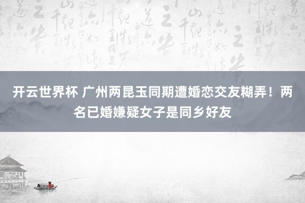 开云世界杯 广州两昆玉同期遭婚恋交友糊弄！两名已婚嫌疑女子是同乡好友