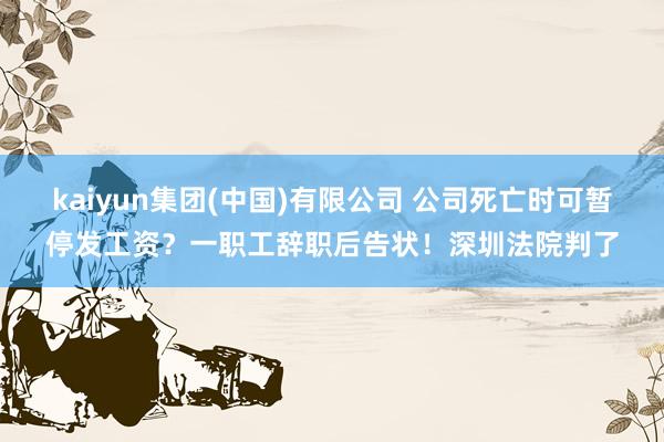 kaiyun集团(中国)有限公司 公司死亡时可暂停发工资？一职工辞职后告状！深圳法院判了