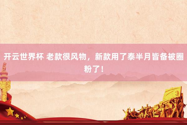 开云世界杯 老款很风物，新款用了泰半月皆备被圈粉了！