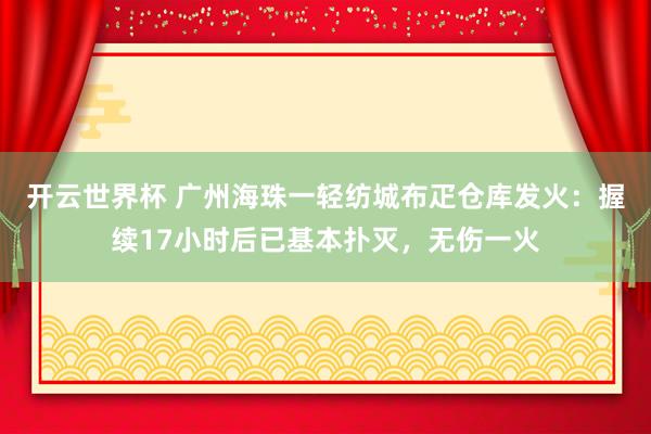 开云世界杯 广州海珠一轻纺城布疋仓库发火：握续17小时后已基本扑灭，无伤一火