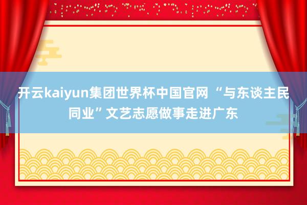 开云kaiyun集团世界杯中国官网 “与东谈主民同业”文艺志愿做事走进广东
