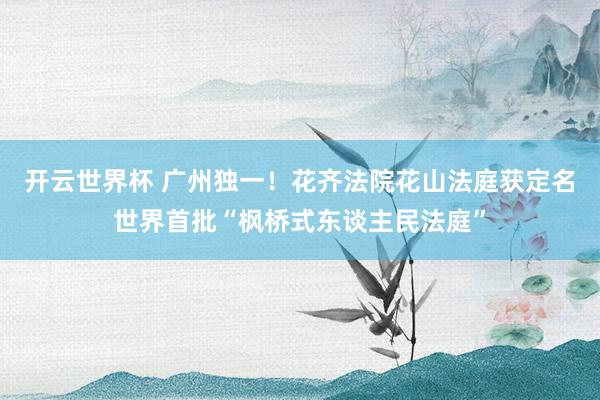 开云世界杯 广州独一！花齐法院花山法庭获定名世界首批“枫桥式东谈主民法庭”