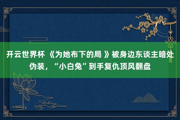 开云世界杯 《为她布下的局 》被身边东谈主暗处伪装，“小白兔”到手复仇顶风翻盘
