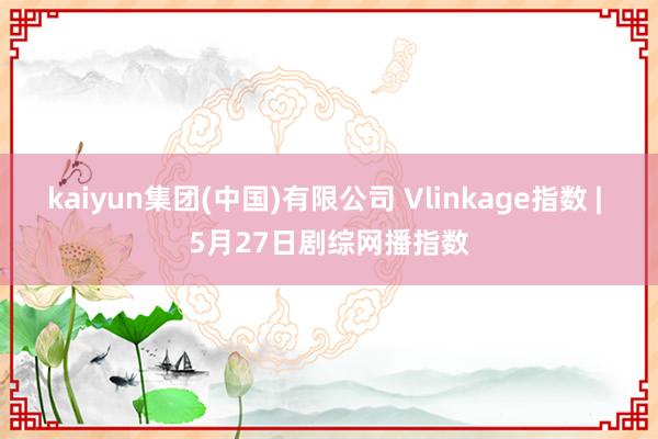 kaiyun集团(中国)有限公司 Vlinkage指数 | 5月27日剧综网播指数