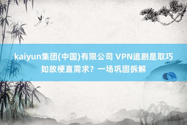 kaiyun集团(中国)有限公司 VPN追剧是取巧如故梗直需求？一场巩固拆解