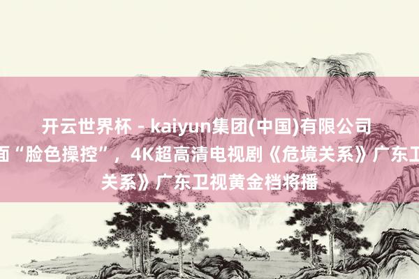 开云世界杯 - kaiyun集团(中国)有限公司 孙俪吴慷仁直面“脸色操控”，4K超高清电视剧《危境关系》广东卫视黄金档将播