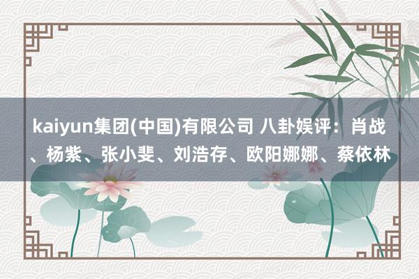kaiyun集团(中国)有限公司 八卦娱评：肖战、杨紫、张小斐、刘浩存、欧阳娜娜、蔡依林