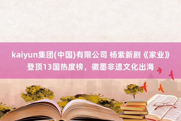 kaiyun集团(中国)有限公司 杨紫新剧《家业》登顶13国热度榜，徽墨非遗文化出海
