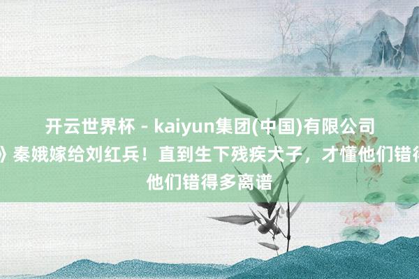 开云世界杯 - kaiyun集团(中国)有限公司 《主角》秦娥嫁给刘红兵！直到生下残疾犬子，才懂他们错得多离谱