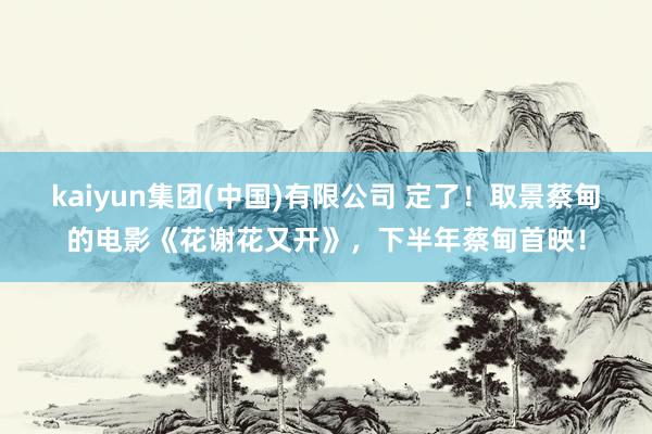 kaiyun集团(中国)有限公司 定了！取景蔡甸的电影《花谢花又开》，下半年蔡甸首映！
