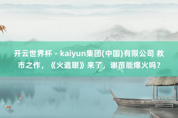 开云世界杯 - kaiyun集团(中国)有限公司 救市之作，《火遮眼》来了，谢苗能爆火吗？