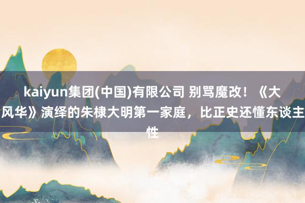 kaiyun集团(中国)有限公司 别骂魔改！《大明风华》演绎的朱棣大明第一家庭，比正史还懂东谈主性