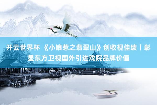 开云世界杯 《小娘惹之翡翠山》创收视佳绩丨彰显东方卫视国外引进戏院品牌价值