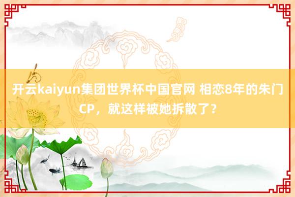 开云kaiyun集团世界杯中国官网 相恋8年的朱门CP，就这样被她拆散了？