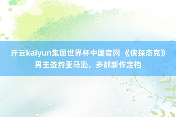 开云kaiyun集团世界杯中国官网 《侠探杰克》男主签约亚马逊，多部新作定档