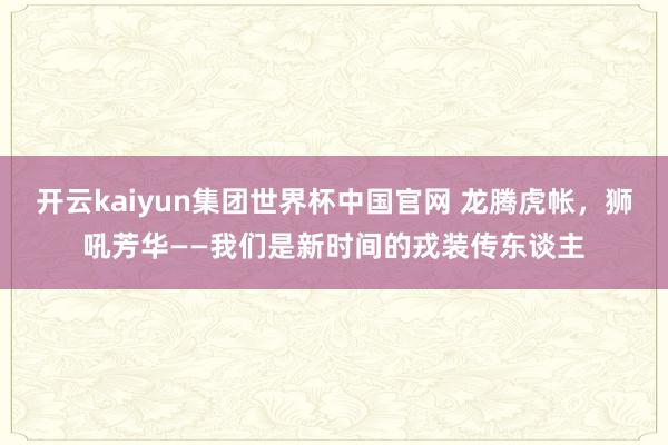 开云kaiyun集团世界杯中国官网 龙腾虎帐，狮吼芳华——我们是新时间的戎装传东谈主