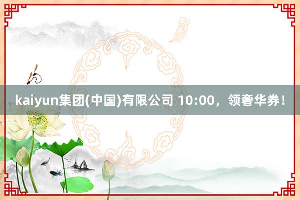 kaiyun集团(中国)有限公司 10:00，领奢华券！