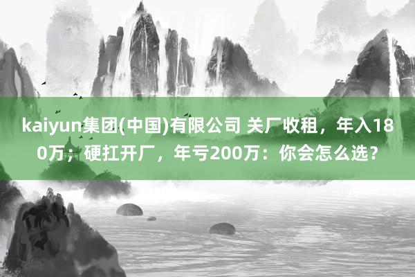 kaiyun集团(中国)有限公司 关厂收租，年入180万；硬扛开厂，年亏200万：你会怎么选？