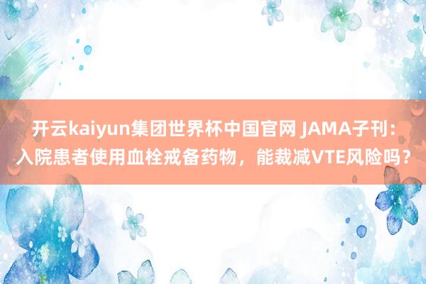 开云kaiyun集团世界杯中国官网 JAMA子刊：入院患者使用血栓戒备药物，能裁减VTE风险吗？