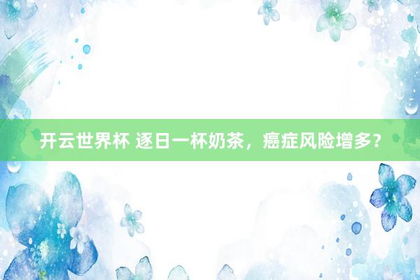 开云世界杯 逐日一杯奶茶，癌症风险增多？