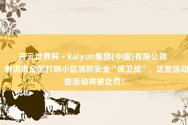开云世界杯 - kaiyun集团(中国)有限公司 重拳出击！射洪市全面打响小区消防安全“保卫战”，这些活动将被处罚！