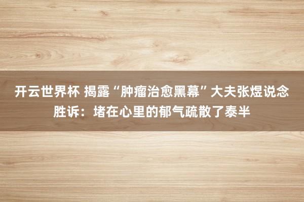 开云世界杯 揭露“肿瘤治愈黑幕”大夫张煜说念胜诉：堵在心里的郁气疏散了泰半