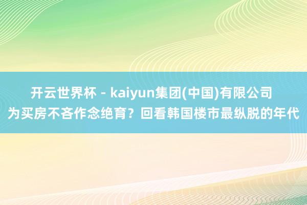 开云世界杯 - kaiyun集团(中国)有限公司 为买房不吝作念绝育？回看韩国楼市最纵脱的年代