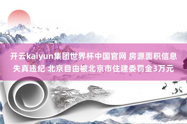 开云kaiyun集团世界杯中国官网 房源面积信息失真违纪 北京自由被北京市住建委罚金3万元