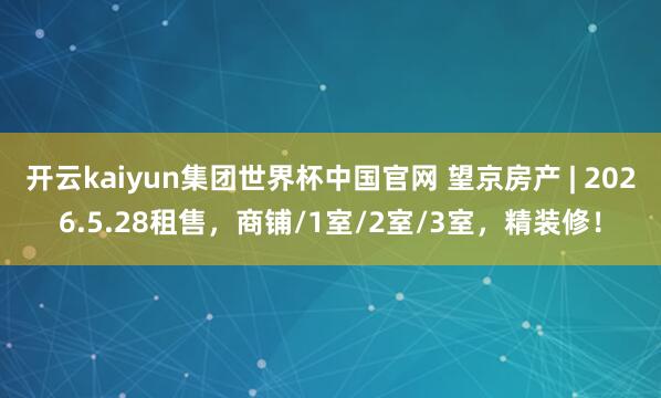 开云kaiyun集团世界杯中国官网 望京房产 | 2026.5.28租售，商铺/1室/2室/3室，精装修！