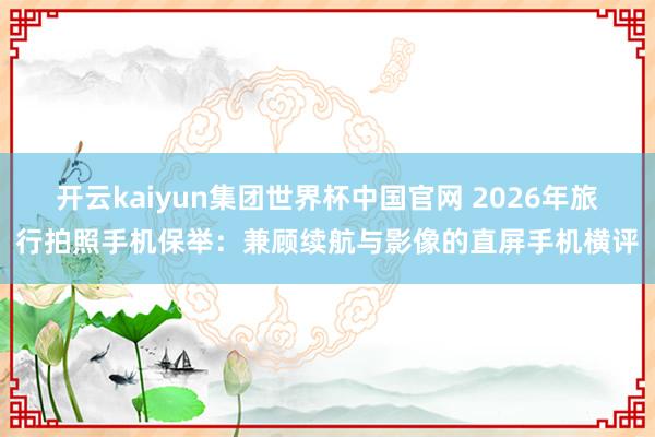 开云kaiyun集团世界杯中国官网 2026年旅行拍照手机保举：兼顾续航与影像的直屏手机横评