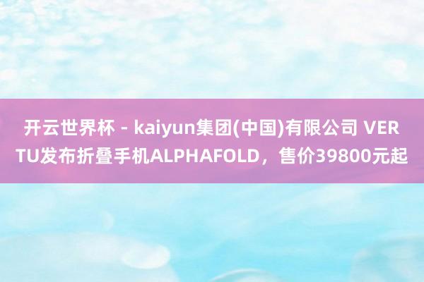 开云世界杯 - kaiyun集团(中国)有限公司 VERTU发布折叠手机ALPHAFOLD，售价39800元起