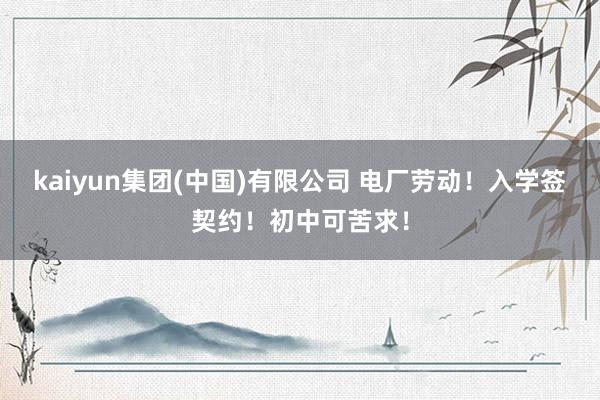 kaiyun集团(中国)有限公司 电厂劳动！入学签契约！初中可苦求！