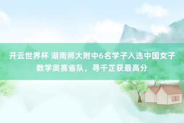 开云世界杯 湖南师大附中6名学子入选中国女子数学奥赛省队，寻千芷获最高分