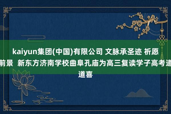 kaiyun集团(中国)有限公司 文脉承圣迹 祈愿赴前景  新东方济南学校曲阜孔庙为高三复读学子高考道喜