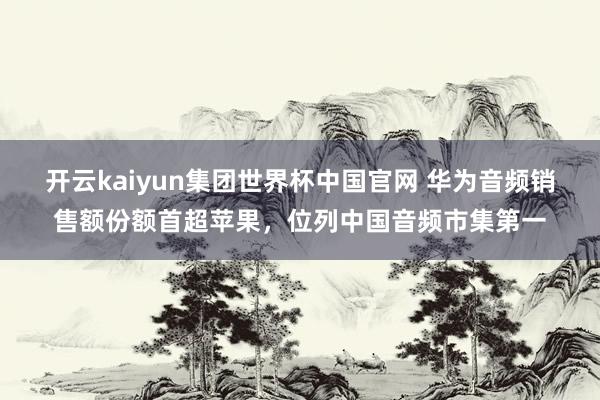 开云kaiyun集团世界杯中国官网 华为音频销售额份额首超苹果，位列中国音频市集第一