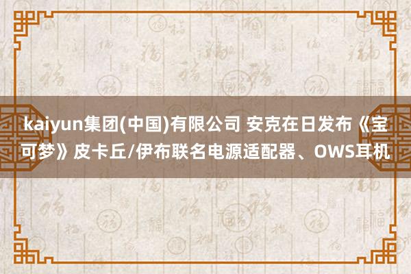 kaiyun集团(中国)有限公司 安克在日发布《宝可梦》皮卡丘/伊布联名电源适配器、OWS耳机