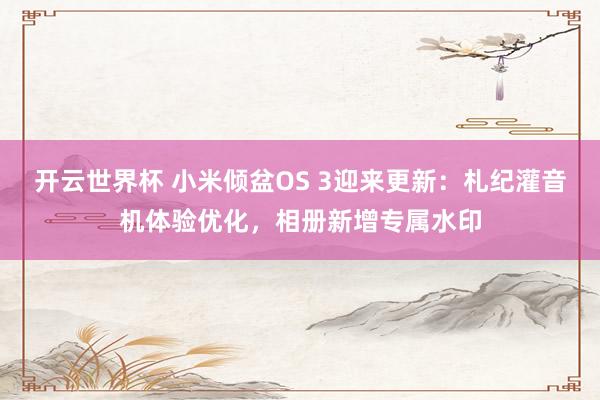 开云世界杯 小米倾盆OS 3迎来更新：札纪灌音机体验优化，相册新增专属水印