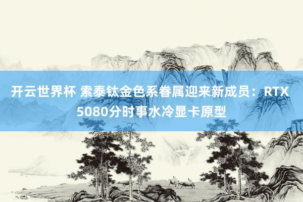 开云世界杯 索泰钛金色系眷属迎来新成员：RTX 5080分时事水冷显卡原型