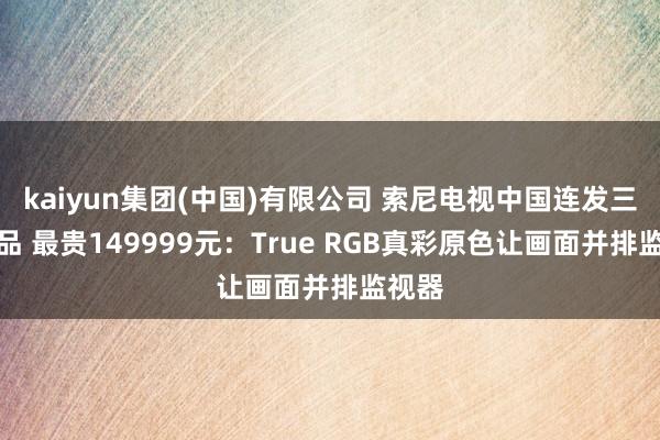 kaiyun集团(中国)有限公司 索尼电视中国连发三款新品 最贵149999元：True RGB真彩原色让画面并排监视器