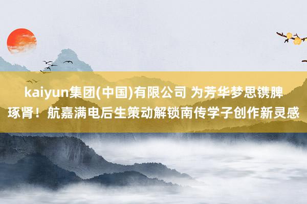 kaiyun集团(中国)有限公司 为芳华梦思镌脾琢肾！航嘉满电后生策动解锁南传学子创作新灵感