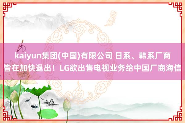 kaiyun集团(中国)有限公司 日系、韩系厂商皆在加快退出！LG欲出售电视业务给中国厂商海信