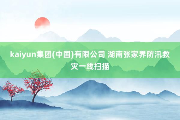 kaiyun集团(中国)有限公司 湖南张家界防汛救灾一线扫描
