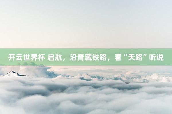 开云世界杯 启航，沿青藏铁路，看“天路”听说