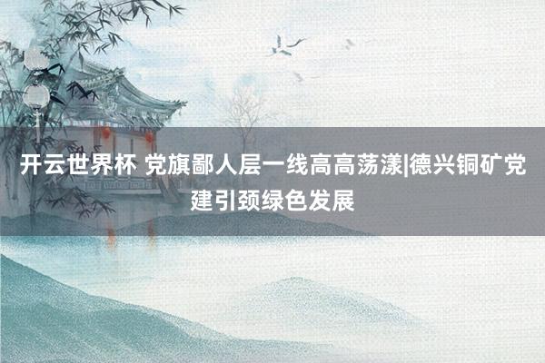 开云世界杯 党旗鄙人层一线高高荡漾|德兴铜矿党建引颈绿色发展