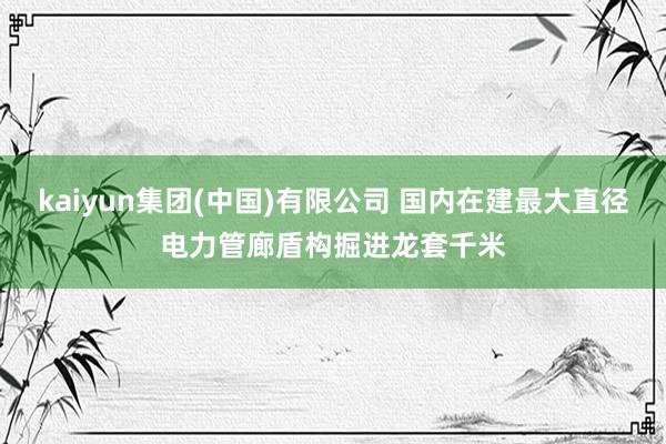 kaiyun集团(中国)有限公司 国内在建最大直径电力管廊盾构掘进龙套千米
