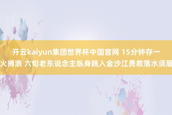 开云kaiyun集团世界杯中国官网 15分钟存一火搏浪 六旬老东说念主纵身跳入金沙江勇救落水须眉