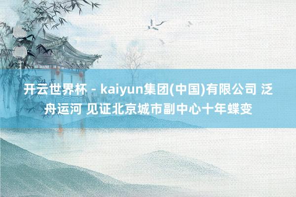 开云世界杯 - kaiyun集团(中国)有限公司 泛舟运河 见证北京城市副中心十年蝶变