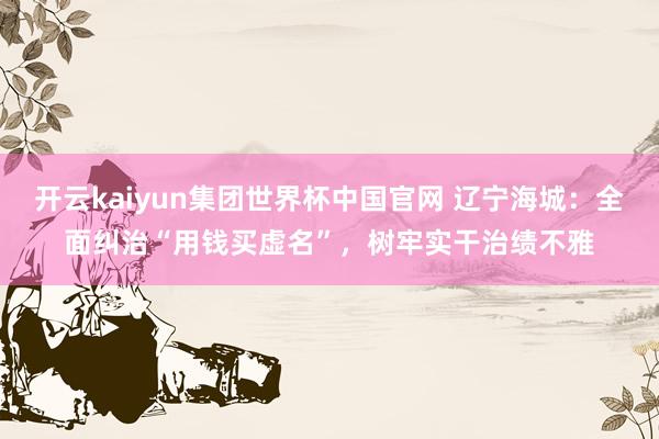 开云kaiyun集团世界杯中国官网 辽宁海城：全面纠治“用钱买虚名”，树牢实干治绩不雅