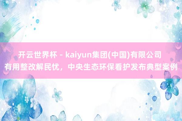 开云世界杯 - kaiyun集团(中国)有限公司 有用整改解民忧，中央生态环保看护发布典型案例