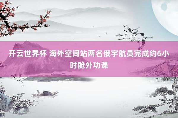 开云世界杯 海外空间站两名俄宇航员完成约6小时舱外功课